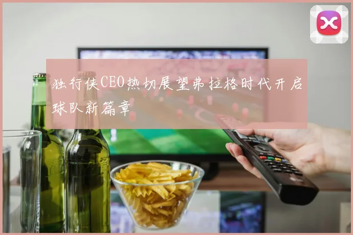 独行侠CEO热切展望弗拉格时代开启球队新篇章