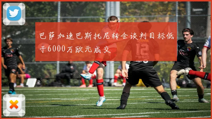 巴萨加速巴斯托尼转会谈判目标低于6000万欧元成交