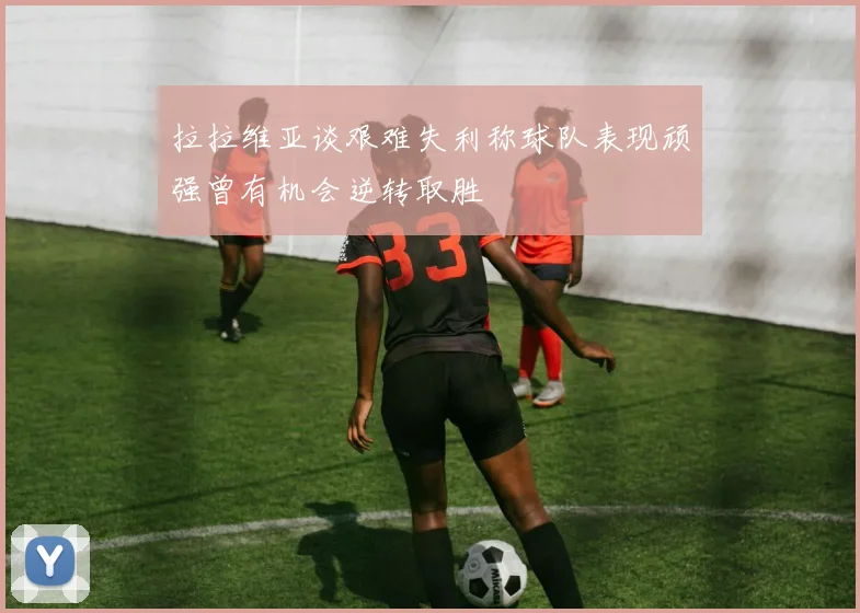 拉拉维亚谈艰难失利称球队表现顽强曾有机会逆转取胜