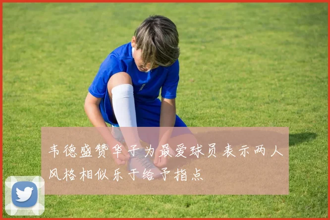 韦德盛赞华子为最爱球员表示两人风格相似乐于给予指点