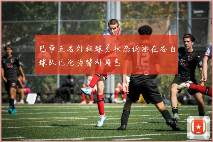 巴萨五名外租球员状态低迷在各自球队已沦为替补角色