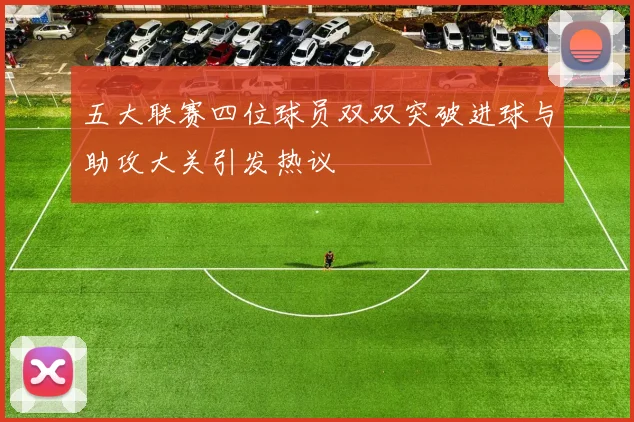 五大联赛四位球员双双突破进球与助攻大关引发热议