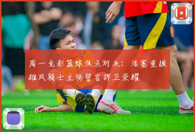 周一竞彩篮球焦点对决：活塞重振雄风骑士主场誓言捍卫荣耀