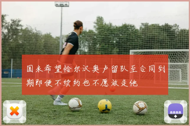 国米希望恰尔汉奥卢留队至合同到期即便不续约也不愿放走他