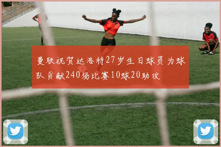 曼联祝贺达洛特27岁生日球员为球队贡献240场比赛10球20助攻