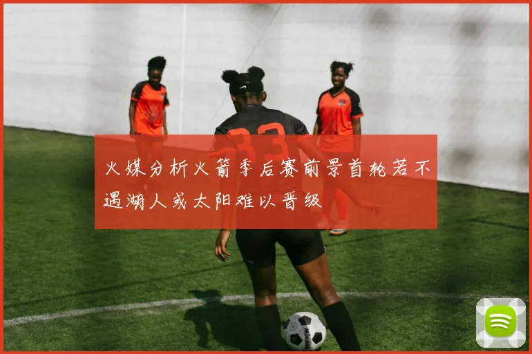 火媒分析火箭季后赛前景首轮若不遇湖人或太阳难以晋级