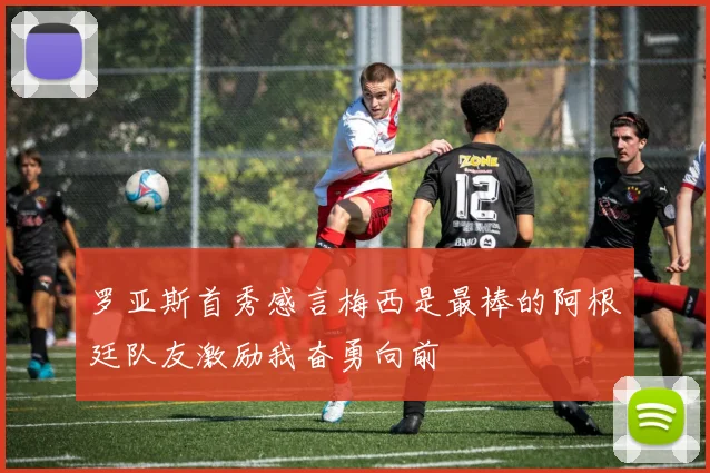 罗亚斯首秀感言梅西是最棒的阿根廷队友激励我奋勇向前