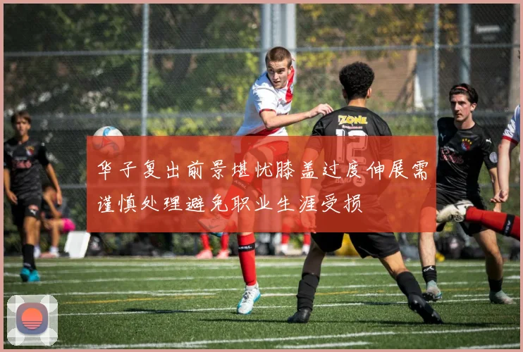 华子复出前景堪忧膝盖过度伸展需谨慎处理避免职业生涯受损