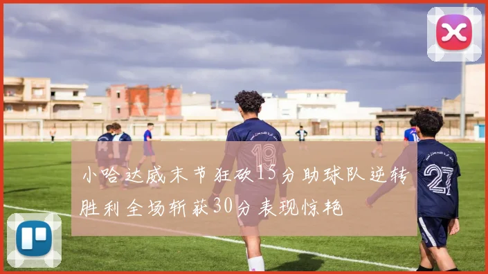 小哈达威末节狂砍15分助球队逆转胜利全场斩获30分表现惊艳