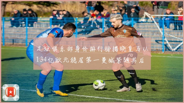 足坛俱乐部身价排行榜揭晓皇马以134亿欧元稳居第一曼城紧随其后