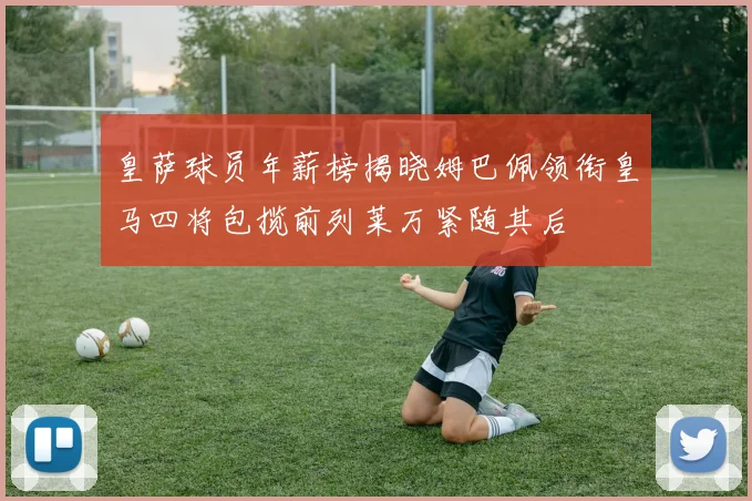 皇萨球员年薪榜揭晓姆巴佩领衔皇马四将包揽前列莱万紧随其后