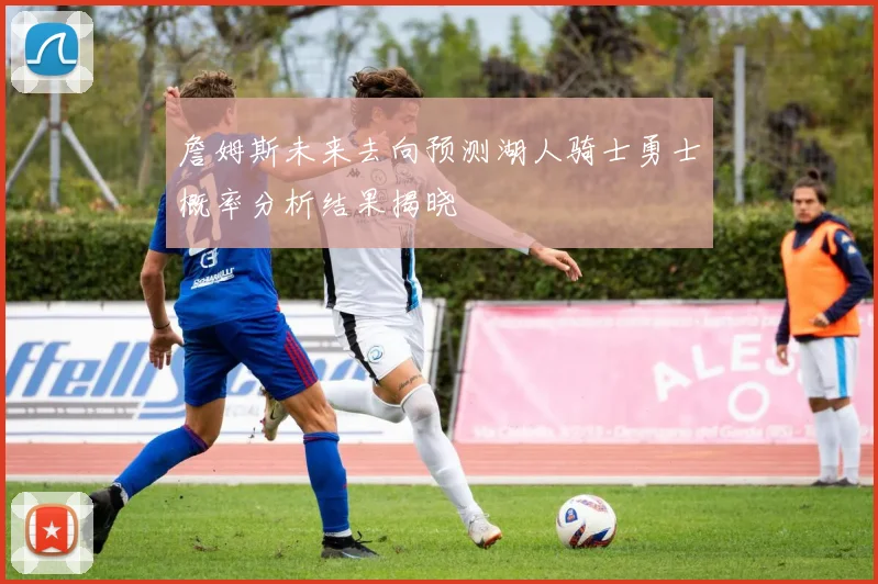 詹姆斯未来去向预测湖人骑士勇士概率分析结果揭晓