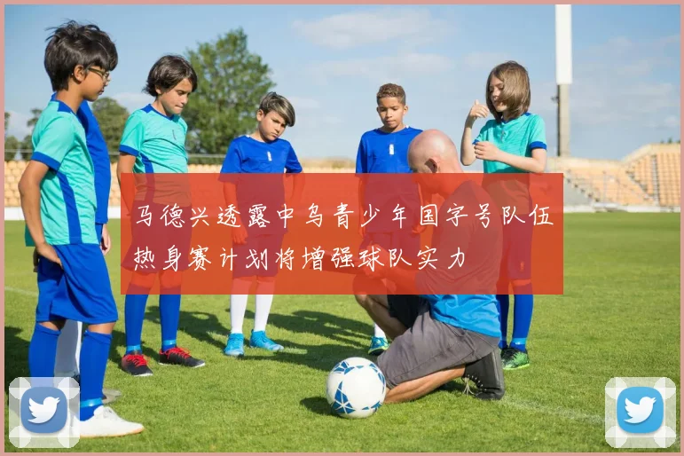 马德兴透露中乌青少年国字号队伍热身赛计划将增强球队实力