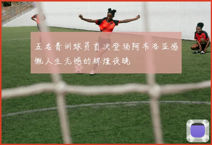 五名青训球员首次登场阿韦洛亚感慨人生无憾的辉煌夜晚