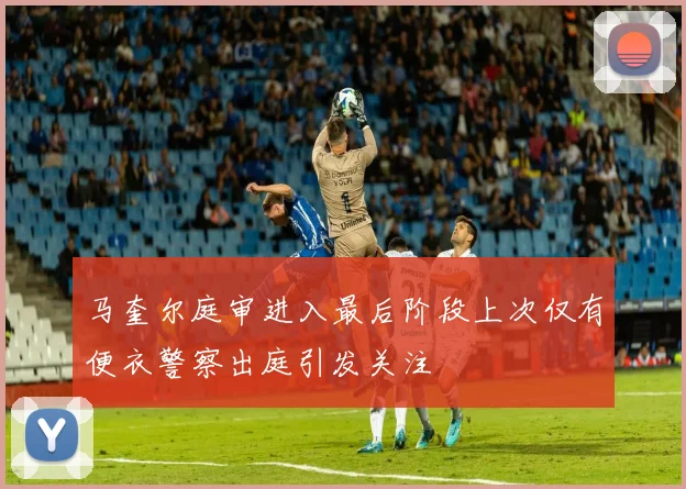 马奎尔庭审进入最后阶段上次仅有便衣警察出庭引发关注