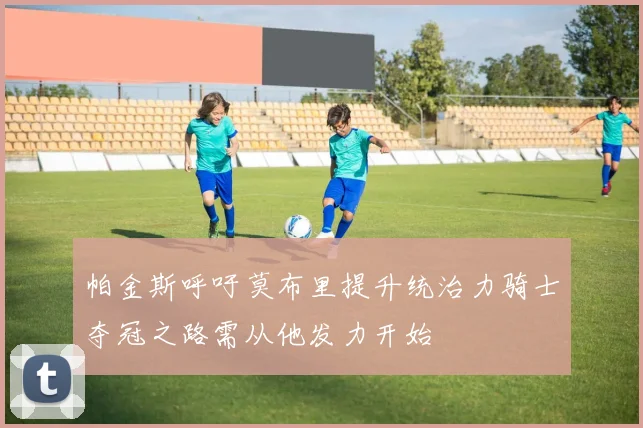 帕金斯呼吁莫布里提升统治力骑士夺冠之路需从他发力开始