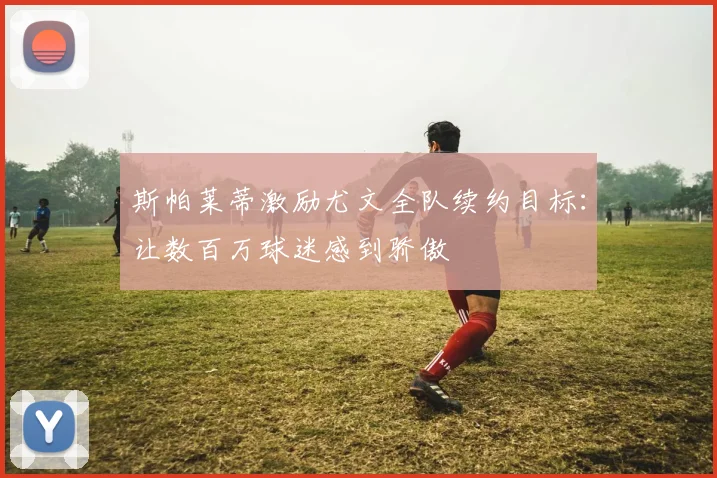 斯帕莱蒂激励尤文全队续约目标：让数百万球迷感到骄傲