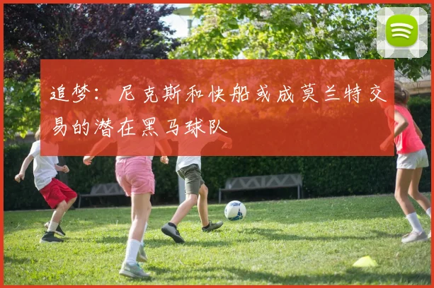 追梦：尼克斯和快船或成莫兰特交易的潜在黑马球队