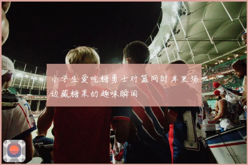 小学生爱吃糖勇士对篮网时库里场边藏糖果的趣味瞬间