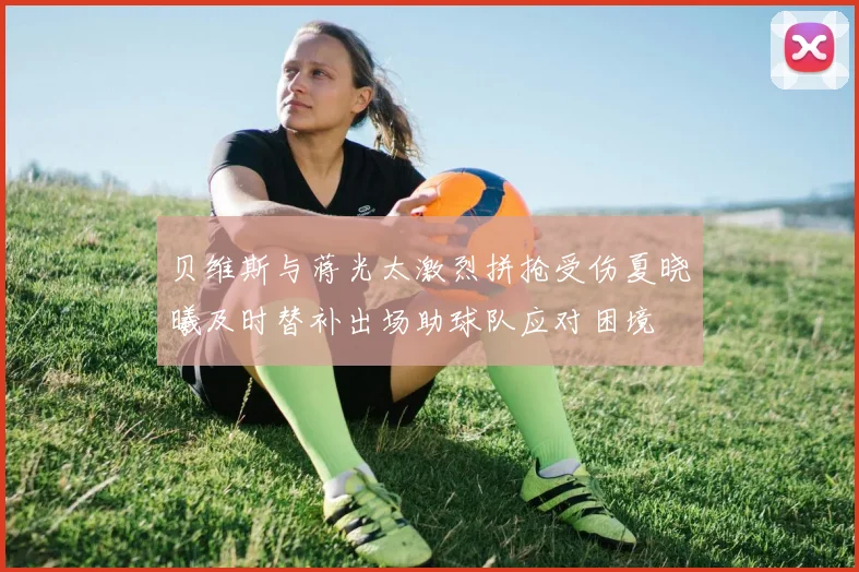 贝维斯与蒋光太激烈拼抢受伤夏晓曦及时替补出场助球队应对困境