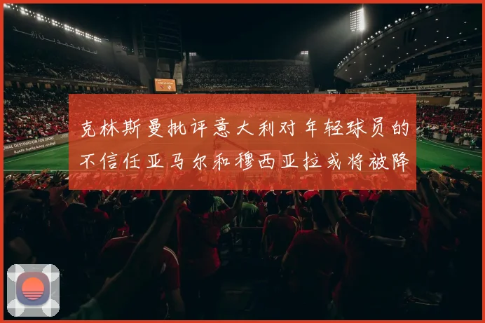 克林斯曼批评意大利对年轻球员的不信任亚马尔和穆西亚拉或将被降级至意乙