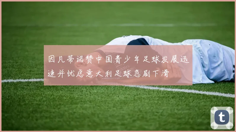 因凡蒂诺赞中国青少年足球发展迅速并忧虑意大利足球急剧下滑