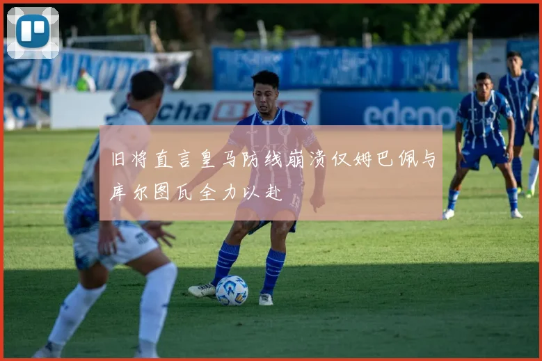 旧将直言皇马防线崩溃仅姆巴佩与库尔图瓦全力以赴