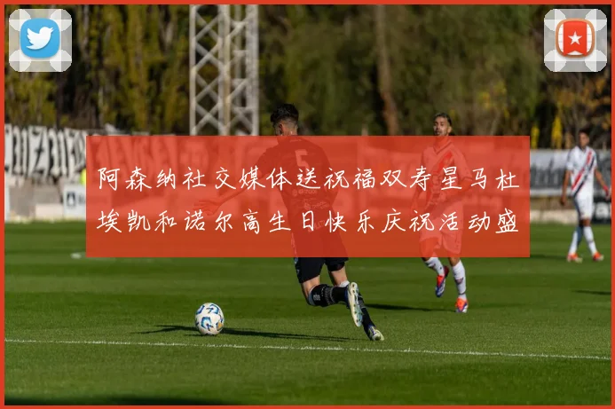 阿森纳社交媒体送祝福双寿星马杜埃凯和诺尔高生日快乐庆祝活动盛大开启