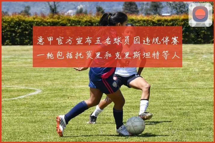意甲官方宣布五名球员因违规停赛一轮包括托莫里和克里斯坦特等人