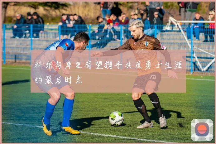科尔与库里有望携手共度勇士生涯的最后时光