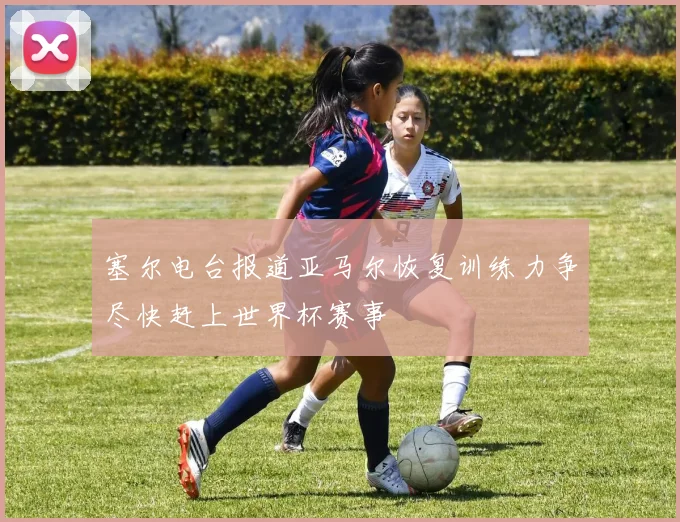 塞尔电台报道亚马尔恢复训练力争尽快赶上世界杯赛事