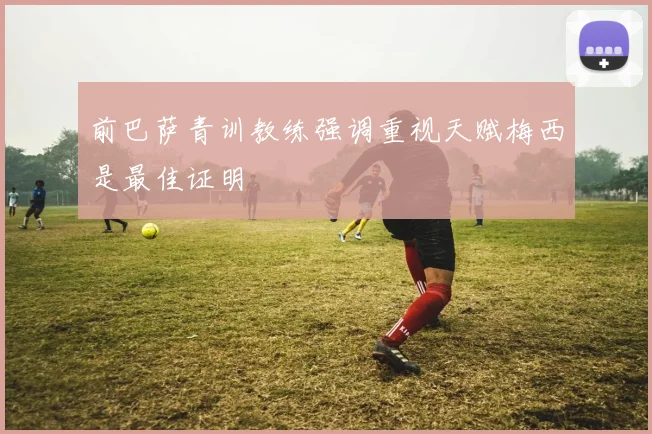 前巴萨青训教练强调重视天赋梅西是最佳证明