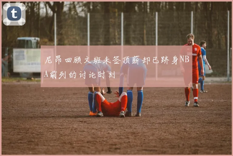 尼昂回顾文班未签顶薪却已跻身NBA前列的讨论时刻