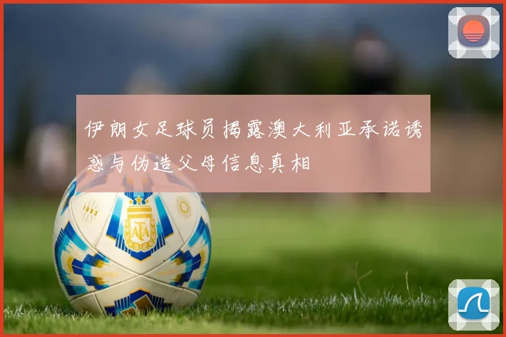 伊朗女足球员揭露澳大利亚承诺诱惑与伪造父母信息真相