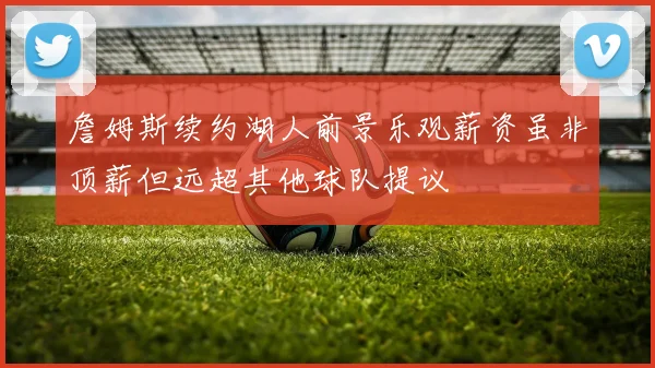 詹姆斯续约湖人前景乐观薪资虽非顶薪但远超其他球队提议