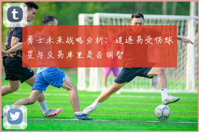 勇士未来战略分析：追逐易受伤球星与交易库里是否明智