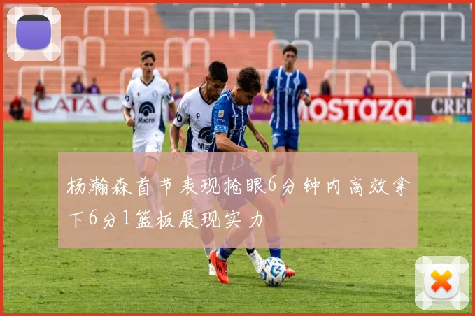 杨瀚森首节表现抢眼6分钟内高效拿下6分1篮板展现实力