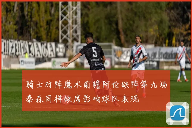 骑士对阵魔术前瞻阿伦缺阵第九场泰森同样缺席影响球队表现