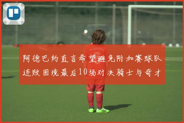 阿德巴约直言希望避免附加赛球队连败困境最后10场对决骑士与奇才