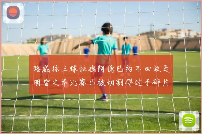 路威称三球拉拽阿德巴约不回放是明智之举比赛已被切割得过于碎片化