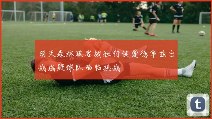 明天森林狼客战独行侠爱德华兹出战成疑球队面临挑战